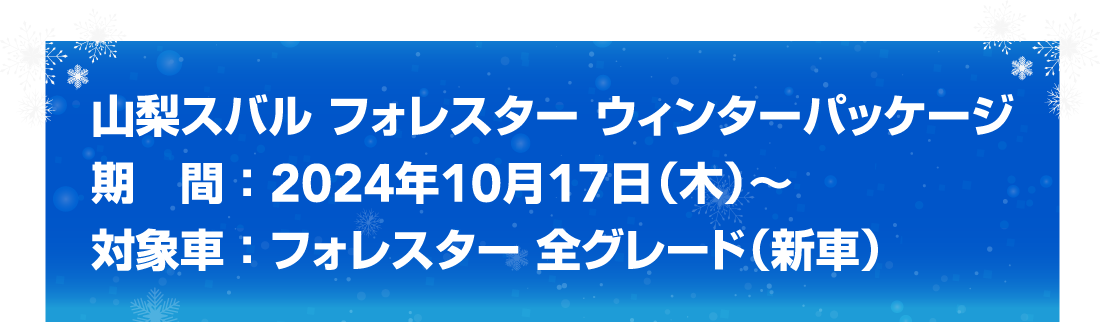 山梨スバル フォレスター ウィンターパッケージ 期　間 ： 2024年10月17日（木）〜 対象車 ： フォレスター 全グレード（新車）