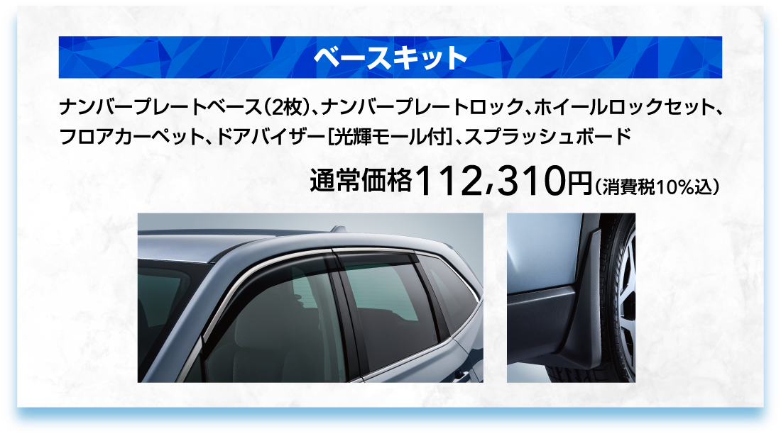 ベースキット ナンバープレートベース（2枚）、ナンバープレートロック、ホイールロックセット、
        フロアカーペット、ドアバイザー［光輝モール付］、スプラッシュボード 通常価格112,310円（消費税10%込）